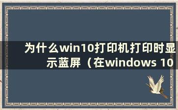 为什么win10打印机打印时显示蓝屏（在windows 10上打印时出现蓝屏）